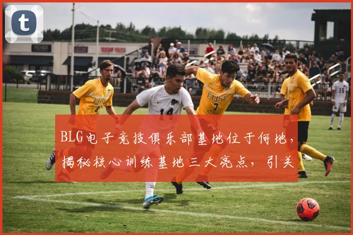 BLG电子竞技俱乐部基地位于何地，揭秘核心训练基地三大亮点，引关注
