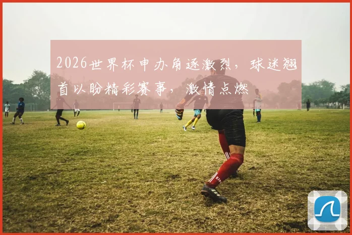 2026世界杯申办角逐激烈，球迷翘首以盼精彩赛事，激情点燃