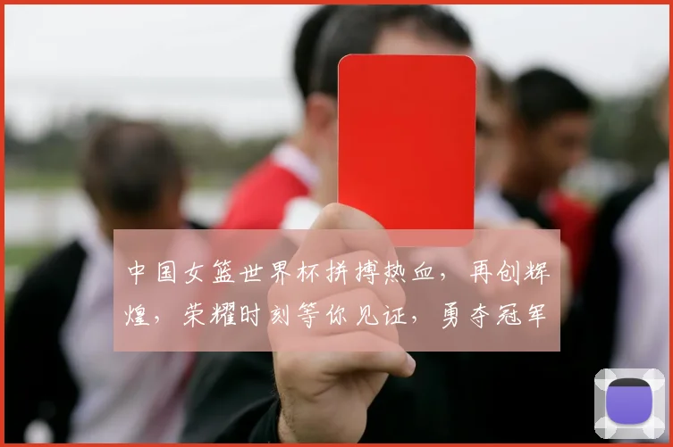 中国女篮世界杯拼搏热血，再创辉煌，荣耀时刻等你见证，勇夺冠军