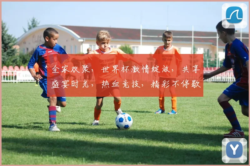 全家欢聚，世界杯激情绽放，共享盛宴时光，热血竞技，精彩不停歇，共筑足球梦