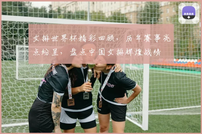 女排世界杯精彩回顾，历年赛事亮点纷呈，盘点中国女排辉煌战绩