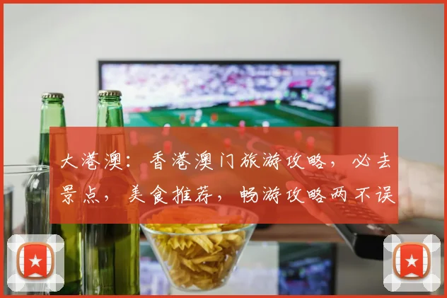 大港澳：香港澳门旅游攻略，必去景点，美食推荐，畅游攻略两不误