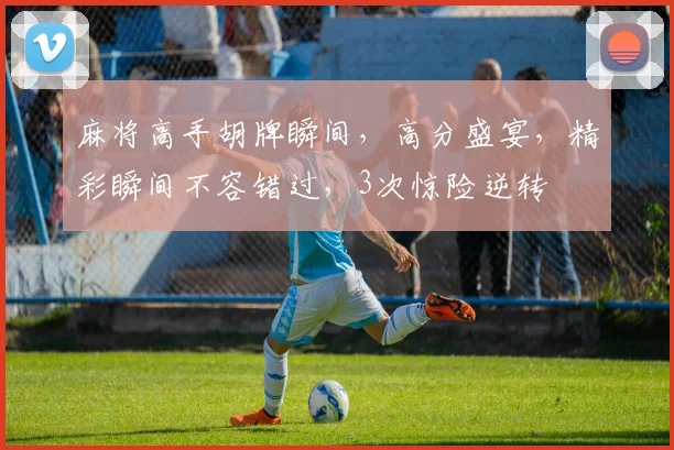 麻将高手胡牌瞬间，高分盛宴，精彩瞬间不容错过，3次惊险逆转